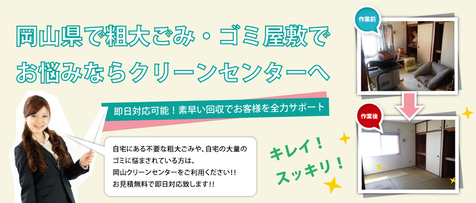 粗大ごみ回収・ゴミ屋敷片付け、掃除でお悩みなら岡山クリーンセンターへ。即日対応可能!素早い回収でお客様をサポート!自宅にある不用品や粗大ごみ、自宅の大量のゴミの片付けに悩まされている方は、弊社をご利用ください!!お見積無料で即日対応致します!!
